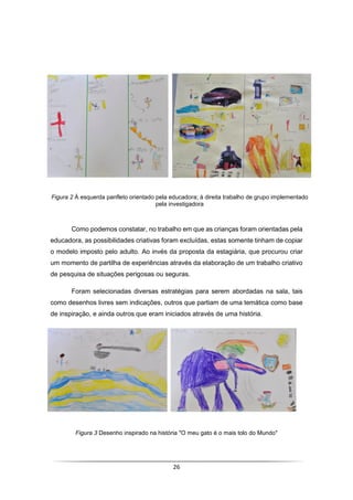 26
Como podemos constatar, no trabalho em que as crianças foram orientadas pela
educadora, as possibilidades criativas foram excluídas, estas somente tinham de copiar
o modelo imposto pelo adulto. Ao invés da proposta da estagiária, que procurou criar
um momento de partilha de experiências através da elaboração de um trabalho criativo
de pesquisa de situações perigosas ou seguras.
Foram selecionadas diversas estratégias para serem abordadas na sala, tais
como desenhos livres sem indicações, outros que partiam de uma temática como base
de inspiração, e ainda outros que eram iniciados através de uma história.
Figura 3 Desenho inspirado na história "O meu gato é o mais tolo do Mundo"
Figura 2 À esquerda panfleto orientado pela educadora; à direita trabalho de grupo implementado
pela investigadora
 