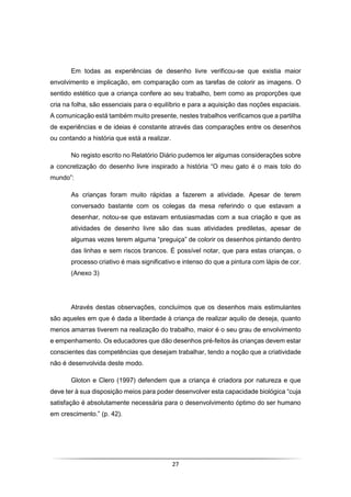 27
Em todas as experiências de desenho livre verificou-se que existia maior
envolvimento e implicação, em comparação com as tarefas de colorir as imagens. O
sentido estético que a criança confere ao seu trabalho, bem como as proporções que
cria na folha, são essenciais para o equilíbrio e para a aquisição das noções espaciais.
A comunicação está também muito presente, nestes trabalhos verificamos que a partilha
de experiências e de ideias é constante através das comparações entre os desenhos
ou contando a história que está a realizar.
No registo escrito no Relatório Diário pudemos ler algumas considerações sobre
a concretização do desenho livre inspirado a história “O meu gato é o mais tolo do
mundo”:
As crianças foram muito rápidas a fazerem a atividade. Apesar de terem
conversado bastante com os colegas da mesa referindo o que estavam a
desenhar, notou-se que estavam entusiasmadas com a sua criação e que as
atividades de desenho livre são das suas atividades prediletas, apesar de
algumas vezes terem alguma “preguiça” de colorir os desenhos pintando dentro
das linhas e sem riscos brancos. É possível notar, que para estas crianças, o
processo criativo é mais significativo e intenso do que a pintura com lápis de cor.
(Anexo 3)
Através destas observações, concluímos que os desenhos mais estimulantes
são aqueles em que é dada a liberdade à criança de realizar aquilo de deseja, quanto
menos amarras tiverem na realização do trabalho, maior é o seu grau de envolvimento
e empenhamento. Os educadores que dão desenhos pré-feitos às crianças devem estar
conscientes das competências que desejam trabalhar, tendo a noção que a criatividade
não é desenvolvida deste modo.
Gloton e Clero (1997) defendem que a criança é criadora por natureza e que
deve ter à sua disposição meios para poder desenvolver esta capacidade biológica “cuja
satisfação é absolutamente necessária para o desenvolvimento óptimo do ser humano
em crescimento.” (p. 42).
 