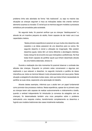 29
problema tinha sido abordado de forma “não tradicional”, ou seja na maioria das
situações as crianças seguiram à risca as indicações dadas não criando nenhum
elemento surpresa ou inovador. É visível que os meninos seguem modelos e processos
simbólicos pré-concebidos pela sociedade.
No segundo teste, foi possível verificar que as crianças “desbloquearam” e,
através de um incentivo pequeno do adulto, foram capazes de dar maior uso à sua
capacidade criadora.
Nesta primeira experiência é possível ver que muitos dos desenhos são
copiados e as ideias passaram de uns desenhos para os outros. No
segundo desenho é visível a utilização da imaginação. Não existem
desenhos iguais, todos têm um tema diferente e abordagens distintas.
Cada criança foi de encontro às suas motivações e preferências. No final
todas foram capazes de partilhar aquilo que tinham desenhado através
de uma história elaborada. (Anexo 4)
Durante a realização dos dois momentos foi possível observar o contraste das
atitudes das crianças. Enquanto no primeiro estas conversaram e algumas iam
explicando o que estavam a desenhar, no segundo momento a partilha de ideias
intensificou-se, todos os meninos falavam muito entusiasmados com seus pares. Nesta
situação a estagiária foi abordada muitas vezes, visto que todos tinham necessidade de
partilhar as suas obras, esperando uma apreciação do trabalho.
Através destes exemplos, inferimos que o adulto tem um papel fundamental
como promotor dos processos criativos. Nesta experiência, apesar de no primeiro caso
as crianças terem sido capazes de realizar autonomamente e criativamente a tarefa,
quando a variável independente foi introduzida (a conversa da estagiária com as
crianças), foi desencadeada também uma nova perspetiva sobre o problema
estimulando uma resposta criativa, transformando completamente os desenhos e
fugindo aos modelos tradicionais das casas inicialmente realizadas.
 