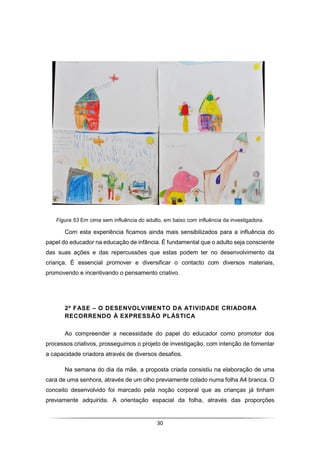 30
Figura 53 Em cima sem influência do adulto, em baixo com influência da investigadora.
Com esta experiência ficamos ainda mais sensibilizados para a influência do
papel do educador na educação de infância. É fundamental que o adulto seja consciente
das suas ações e das repercussões que estas podem ter no desenvolvimento da
criança. É essencial promover e diversificar o contacto com diversos materiais,
promovendo e incentivando o pensamento criativo.
2ª FASE – O DESENVOLVIMENTO DA ATIVIDADE CRIADORA
RECORRENDO À EXPRESSÃO PLÁSTICA
Ao compreender a necessidade do papel do educador como promotor dos
processos criativos, prosseguimos o projeto de investigação, com intenção de fomentar
a capacidade criadora através de diversos desafios.
Na semana do dia da mãe, a proposta criada consistiu na elaboração de uma
cara de uma senhora, através de um olho previamente colado numa folha A4 branca. O
conceito desenvolvido foi marcado pela noção corporal que as crianças já tinham
previamente adquirida. A orientação espacial da folha, através das proporções
 