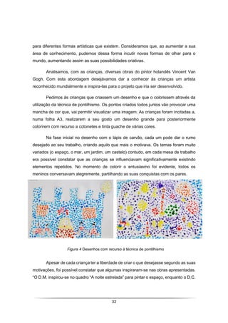 32
para diferentes formas artísticas que existem. Consideramos que, ao aumentar a sua
área de conhecimento, pudemos dessa forma incutir novas formas de olhar para o
mundo, aumentando assim as suas possibilidades criativas.
Analisamos, com as crianças, diversas obras do pintor holandês Vincent Van
Gogh. Com esta abordagem desejávamos dar a conhecer às crianças um artista
reconhecido mundialmente e inspira-las para o projeto que iria ser desenvolvido.
Pedimos às crianças que criassem um desenho e que o colorissem através da
utilização da técnica de pontilhismo. Os pontos criados todos juntos vão provocar uma
mancha de cor que, vai permitir visualizar uma imagem. As crianças foram incitadas a,
numa folha A3, realizarem a seu gosto um desenho grande para posteriormente
colorirem com recurso a cotonetes e tinta guache de várias cores.
Na fase inicial no desenho com o lápis de carvão, cada um pode dar o rumo
desejado ao seu trabalho, criando aquilo que mais o motivava. Os temas foram muito
variados (o espaço, o mar, um jardim, um castelo) contudo, em cada mesa de trabalho
era possível constatar que as crianças se influenciavam significativamente existindo
elementos repetidos. No momento de colorir o entusiasmo foi evidente, todos os
meninos conversavam alegremente, partilhando as suas conquistas com os pares.
Apesar de cada criança ter a liberdade de criar o que desejasse segundo as suas
motivações, foi possível constatar que algumas inspiraram-se nas obras apresentadas.
“O D.M. inspirou-se no quadro “A noite estrelada” para pintar o espaço, enquanto o D.C.
Figura 4 Desenhos com recurso à técnica de pontilhismo
 