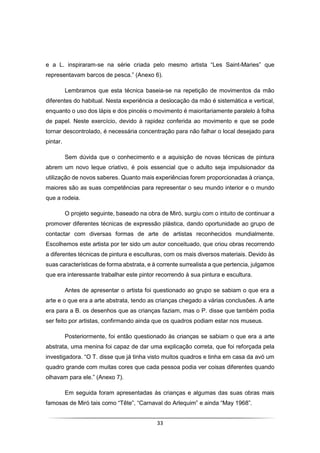 33
e a L. inspiraram-se na série criada pelo mesmo artista “Les Saint-Maries” que
representavam barcos de pesca.” (Anexo 6).
Lembramos que esta técnica baseia-se na repetição de movimentos da mão
diferentes do habitual. Nesta experiência a deslocação da mão é sistemática e vertical,
enquanto o uso dos lápis e dos pincéis o movimento é maioritariamente paralelo à folha
de papel. Neste exercício, devido à rapidez conferida ao movimento e que se pode
tornar descontrolado, é necessária concentração para não falhar o local desejado para
pintar.
Sem dúvida que o conhecimento e a aquisição de novas técnicas de pintura
abrem um novo leque criativo, é pois essencial que o adulto seja impulsionador da
utilização de novos saberes. Quanto mais experiências forem proporcionadas à criança,
maiores são as suas competências para representar o seu mundo interior e o mundo
que a rodeia.
O projeto seguinte, baseado na obra de Miró, surgiu com o intuito de continuar a
promover diferentes técnicas de expressão plástica, dando oportunidade ao grupo de
contactar com diversas formas de arte de artistas reconhecidos mundialmente.
Escolhemos este artista por ter sido um autor conceituado, que criou obras recorrendo
a diferentes técnicas de pintura e esculturas, com os mais diversos materiais. Devido às
suas características de forma abstrata, e à corrente surrealista a que pertencia, julgamos
que era interessante trabalhar este pintor recorrendo à sua pintura e escultura.
Antes de apresentar o artista foi questionado ao grupo se sabiam o que era a
arte e o que era a arte abstrata, tendo as crianças chegado a várias conclusões. A arte
era para a B. os desenhos que as crianças faziam, mas o P. disse que também podia
ser feito por artistas, confirmando ainda que os quadros podiam estar nos museus.
Posteriormente, foi então questionado às crianças se sabiam o que era a arte
abstrata, uma menina foi capaz de dar uma explicação correta, que foi reforçada pela
investigadora. “O T. disse que já tinha visto muitos quadros e tinha em casa da avó um
quadro grande com muitas cores que cada pessoa podia ver coisas diferentes quando
olhavam para ele.” (Anexo 7).
Em seguida foram apresentadas às crianças e algumas das suas obras mais
famosas de Miró tais como “Tête”, “Carnaval do Arlequim” e ainda “May 1968”.
 