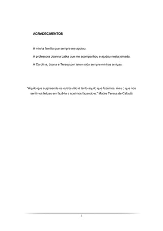 i
AGRADECIMENTOS
À minha família que sempre me apoiou.
À professora Joanna Latka que me acompanhou e ajudou nesta jornada.
À Carolina, Joana e Teresa por terem sido sempre minhas amigas.
“Aquilo que surpreende os outros não é tanto aquilo que fazemos, mas o que nos
sentimos felizes em fazê-lo e sorrimos fazendo-o.” Madre Teresa de Calcutá
 