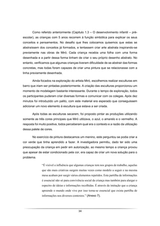 34
Como referido anteriormente (Capitulo 1.3 – O desenvolvimento infantil – pré-
escolar), as crianças com 5 anos recorrem à função simbólica para explicar os seus
conceitos e pensamentos. No desafio que lhes colocamos quisemos que estas se
abstraíssem dos conceitos já formados, e tentassem criar arte abstrata inspirando-se
previamente nas obras de Miró. Cada criança recebia uma folha com uma forma
desenhada e a partir dessa forma tinham de criar o seu próprio desenho abstrato. No
entanto, verificamos que algumas crianças tiveram dificuldade de se abstrair das formas
concretas, mas todas foram capazes de criar uma pintura que se relacionasse com a
linha previamente desenhada.
Ainda focados na exploração do artista Miró, escolhemos realizar esculturas em
barro que iriam ser pintadas posteriormente. A criação das esculturas proporcionou um
momento de modelagem bastante interessante. Durante o tempo de exploração, todos
os participantes puderam criar diversas formas e comunicar com os colegas. Após dez
minutos foi introduzido um palito, com este material era esperado que conseguissem
adicionar um novo elemento à escultura que estava a ser criada.
Após todas as esculturas secarem, foi proposto pintar as produções utilizando
somente as três cores principais que Miró utilizava, o azul, o amarelo e o vermelho. A
resposta foi muito positiva, todos perceberam qual era o contexto e a razão da utilização
dessa palete de cores.
No exercício de pintura destacamos um menino, este perguntou se podia criar a
cor verde que tinha aprendido a fazer. A investigadora permitiu, dado ter sido uma
preocupação da criança em pedir em autorização, ao mesmo tempo a criança provou
que apesar de estar condicionado pela cor, era capaz de criar um nova solução para o
problema.
“É visível a influência que algumas crianças tem nos grupos de trabalho, aquelas
que são mais criativas surgem muitas vezes como modelo a seguir e na mesma
mesa acabam por surgir vários elementos repetidos. Esta partilha de informações
é essencial não só para convivência social da criança mas também para alargar o
espectro de ideias e informações recolhidas. É através da imitação que a criança
apreende o mundo onde vive por isso torna-se essencial que exista partilha de
informações nos diversos contextos.” (Anexo 7).
 