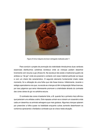 35
Figura 8 Uma máquina de lavar estragada realizada pelo T.
Para concluir o projeto de promoção da criatividade introduzimos duas variáveis
essenciais distribuímos cartolinas bordeaux onde as crianças podiam desenhar
livremente com recurso a giz (Anexo 8). Na escola já não existe o tradicional quadro de
ardósia ou “de giz” onde era possível o contacto com esse material particular ao toque
e com um cheiro tão característico. O segundo elemento fundamental criado neste
momento, foi a utilização de uma folha que não fosse branca. Infelizmente, durante o
estágio apercebemo-nos que, na escola as crianças só têm à disposição folhas brancas,
por isso julgamos que seria interessante promover a criatividade através do contraste
das cores claras do giz na cartolina escura.
O contraste das cores é bastante forte, a B. quando fez o primeiro risco afirmou
que pareciam uns artistas a sério. Dois rapazes uniram-se e criaram um oceanário onde
cada um desenhou os animais selvagens que mais gostava. Algumas crianças optaram
por preencher a folha quase na totalidade enquanto outras somente desenharam os
contornos apreciando o fantástico contraste que se criava nesta situação.
 