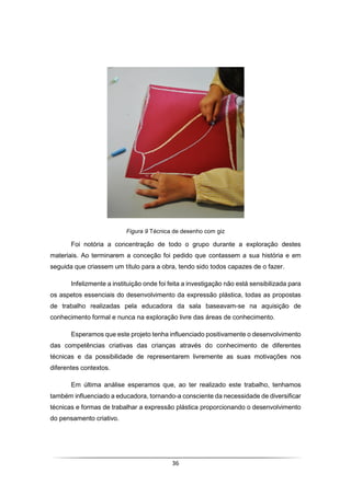 36
Figura 9 Técnica de desenho com giz
Foi notória a concentração de todo o grupo durante a exploração destes
materiais. Ao terminarem a conceção foi pedido que contassem a sua história e em
seguida que criassem um título para a obra, tendo sido todos capazes de o fazer.
Infelizmente a instituição onde foi feita a investigação não está sensibilizada para
os aspetos essenciais do desenvolvimento da expressão plástica, todas as propostas
de trabalho realizadas pela educadora da sala baseavam-se na aquisição de
conhecimento formal e nunca na exploração livre das áreas de conhecimento.
Esperamos que este projeto tenha influenciado positivamente o desenvolvimento
das competências criativas das crianças através do conhecimento de diferentes
técnicas e da possibilidade de representarem livremente as suas motivações nos
diferentes contextos.
Em última análise esperamos que, ao ter realizado este trabalho, tenhamos
também influenciado a educadora, tornando-a consciente da necessidade de diversificar
técnicas e formas de trabalhar a expressão plástica proporcionando o desenvolvimento
do pensamento criativo.
 
