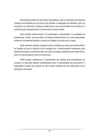 37
Este projeto poderia ter sido melhor aproveitado, caso a instituição permitisse às
crianças movimentarem-se de forma livre durante a realização de trabalhos, pois, ao
condicionar o movimento, estamos a determinar a sua comunicação com os pares e a
autonomia (por exemplo poder ir buscar tinta a outras mesas).
Como frisado anteriormente, é a quantidade, a diversidade e a qualidade de
experiências vividas, que permitem as crianças desenvolverem as suas capacidades
criadoras, tornando-se atentas e críticas em relação ao mundo que a rodeia.
Estar somente sentado, prejudica ainda o trabalho que está a ser desenvolvido,
na medida em que a criança nunca consegue ter o distanciamento necessário para
observar de longe a sua obra de arte, de modo a conseguir equilibrá-la da melhor forma,
tanto a nível de desenho como a nível de cor.
Deste projeto, destacamos a necessidade dos adultos que acompanham as
crianças no dia-a-dia estarem sensibilizados para a necessidade de promoverem a
capacidade criadora que, apesar de inata, possui aptidão para ser estimulada nunca
atingindo a saturação.
 