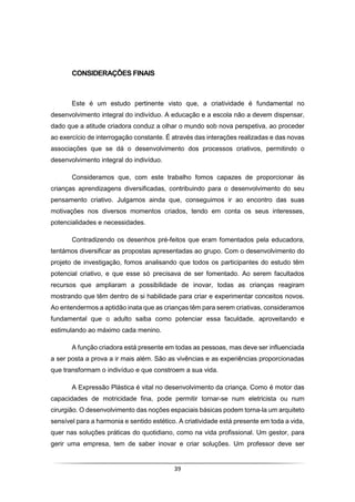 39
CONSIDERAÇÕES FINAIS
Este é um estudo pertinente visto que, a criatividade é fundamental no
desenvolvimento integral do indivíduo. A educação e a escola não a devem dispensar,
dado que a atitude criadora conduz a olhar o mundo sob nova perspetiva, ao proceder
ao exercício de interrogação constante. É através das interações realizadas e das novas
associações que se dá o desenvolvimento dos processos criativos, permitindo o
desenvolvimento integral do indivíduo.
Consideramos que, com este trabalho fomos capazes de proporcionar às
crianças aprendizagens diversificadas, contribuindo para o desenvolvimento do seu
pensamento criativo. Julgamos ainda que, conseguimos ir ao encontro das suas
motivações nos diversos momentos criados, tendo em conta os seus interesses,
potencialidades e necessidades.
Contradizendo os desenhos pré-feitos que eram fomentados pela educadora,
tentámos diversificar as propostas apresentadas ao grupo. Com o desenvolvimento do
projeto de investigação, fomos analisando que todos os participantes do estudo têm
potencial criativo, e que esse só precisava de ser fomentado. Ao serem facultados
recursos que ampliaram a possibilidade de inovar, todas as crianças reagiram
mostrando que têm dentro de si habilidade para criar e experimentar conceitos novos.
Ao entendermos a aptidão inata que as crianças têm para serem criativas, consideramos
fundamental que o adulto saiba como potenciar essa faculdade, aproveitando e
estimulando ao máximo cada menino.
A função criadora está presente em todas as pessoas, mas deve ser influenciada
a ser posta a prova a ir mais além. São as vivências e as experiências proporcionadas
que transformam o indivíduo e que constroem a sua vida.
A Expressão Plástica é vital no desenvolvimento da criança. Como é motor das
capacidades de motricidade fina, pode permitir tornar-se num eletricista ou num
cirurgião. O desenvolvimento das noções espaciais básicas podem torna-la um arquiteto
sensível para a harmonia e sentido estético. A criatividade está presente em toda a vida,
quer nas soluções práticas do quotidiano, como na vida profissional. Um gestor, para
gerir uma empresa, tem de saber inovar e criar soluções. Um professor deve ser
 
