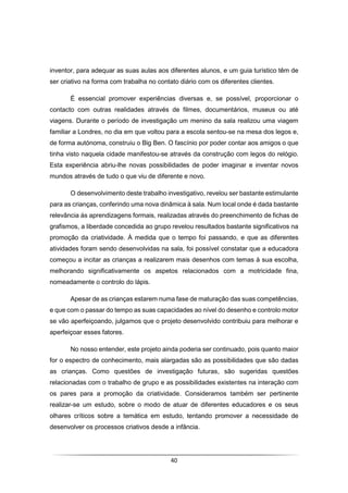 40
inventor, para adequar as suas aulas aos diferentes alunos, e um guia turístico têm de
ser criativo na forma com trabalha no contato diário com os diferentes clientes.
É essencial promover experiências diversas e, se possível, proporcionar o
contacto com outras realidades através de filmes, documentários, museus ou até
viagens. Durante o período de investigação um menino da sala realizou uma viagem
familiar a Londres, no dia em que voltou para a escola sentou-se na mesa dos legos e,
de forma autónoma, construiu o Big Ben. O fascínio por poder contar aos amigos o que
tinha visto naquela cidade manifestou-se através da construção com legos do relógio.
Esta experiência abriu-lhe novas possibilidades de poder imaginar e inventar novos
mundos através de tudo o que viu de diferente e novo.
O desenvolvimento deste trabalho investigativo, revelou ser bastante estimulante
para as crianças, conferindo uma nova dinâmica à sala. Num local onde é dada bastante
relevância às aprendizagens formais, realizadas através do preenchimento de fichas de
grafismos, a liberdade concedida ao grupo revelou resultados bastante significativos na
promoção da criatividade. À medida que o tempo foi passando, e que as diferentes
atividades foram sendo desenvolvidas na sala, foi possível constatar que a educadora
começou a incitar as crianças a realizarem mais desenhos com temas à sua escolha,
melhorando significativamente os aspetos relacionados com a motricidade fina,
nomeadamente o controlo do lápis.
Apesar de as crianças estarem numa fase de maturação das suas competências,
e que com o passar do tempo as suas capacidades ao nível do desenho e controlo motor
se vão aperfeiçoando, julgamos que o projeto desenvolvido contribuiu para melhorar e
aperfeiçoar esses fatores.
No nosso entender, este projeto ainda poderia ser continuado, pois quanto maior
for o espectro de conhecimento, mais alargadas são as possibilidades que são dadas
as crianças. Como questões de investigação futuras, são sugeridas questões
relacionadas com o trabalho de grupo e as possibilidades existentes na interação com
os pares para a promoção da criatividade. Consideramos também ser pertinente
realizar-se um estudo, sobre o modo de atuar de diferentes educadores e os seus
olhares críticos sobre a temática em estudo, tentando promover a necessidade de
desenvolver os processos criativos desde a infância.
 