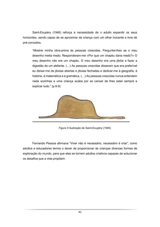41
Saint-Exupéry (1946) reforça a necessidade de o adulto expandir os seus
horizontes, sendo capaz de se aproximar da criança com um olhar inocente e livre de
pré-conceitos.
“Mostrei minha obra-prima às pessoas crescidas. Perguntei-lhes se o meu
desenho metia medo. Responderam-me «Por que um chapéu daria medo?» O
meu desenho não era um chapéu. O meu desenho era uma jibóia a fazer a
digestão de um elefante. (…) As pessoas crescidas disseram que era preferível
eu deixar-me de jiboias abertas e jiboias fechadas e dedicar-me à geografia, à
história, à matemática e à gramática. (…) As pessoas crescidas nunca entendem
nada sozinhas e uma criança acaba por se cansar de lhes estar sempre a
explicar tudo.” (p 8-9)
Figura 5 Ilustração de Saint-Exupéry (1946)
Fernando Pessoa afirmava “Viver não é necessário, necessário é criar”, como
adultos e educadores temos o dever de proporcionar às crianças diversas formas de
exploração do mundo, para que elas se tornem adultos criativos capazes de solucionar
os desafios que a vida propõem.
 