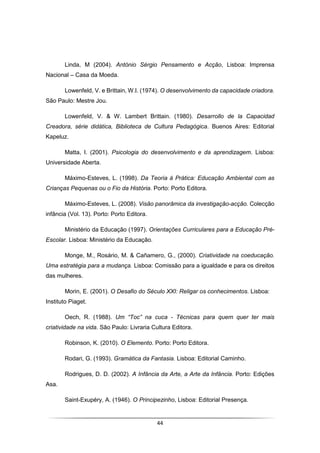 44
Linda, M (2004). António Sérgio Pensamento e Acção, Lisboa: Imprensa
Nacional – Casa da Moeda.
Lowenfeld, V. e Brittain, W.I. (1974). O desenvolvimento da capacidade criadora.
São Paulo: Mestre Jou.
Lowenfeld, V. & W. Lambert Brittain. (1980). Desarrollo de la Capacidad
Creadora, série didática, Biblioteca de Cultura Pedagógica. Buenos Aires: Editorial
Kapeluz.
Matta, I. (2001). Psicologia do desenvolvimento e da aprendizagem. Lisboa:
Universidade Aberta.
Máximo-Esteves, L. (1998). Da Teoria à Prática: Educação Ambiental com as
Crianças Pequenas ou o Fio da História. Porto: Porto Editora.
Máximo-Esteves, L. (2008). Visão panorâmica da investigação-acção. Colecção
infância (Vol. 13). Porto: Porto Editora.
Ministério da Educação (1997). Orientações Curriculares para a Educação Pré-
Escolar. Lisboa: Ministério da Educação.
Monge, M., Rosário, M. & Cañamero, G., (2000). Criatividade na coeducação.
Uma estratégia para a mudança. Lisboa: Comissão para a igualdade e para os direitos
das mulheres.
Morin, E. (2001). O Desafio do Século XXI: Religar os conhecimentos. Lisboa:
Instituto Piaget.
Oech, R. (1988). Um “Toc” na cuca - Técnicas para quem quer ter mais
criatividade na vida. São Paulo: Livraria Cultura Editora.
Robinson, K. (2010). O Elemento. Porto: Porto Editora.
Rodari, G. (1993). Gramática da Fantasia. Lisboa: Editorial Caminho.
Rodrigues, D. D. (2002). A Infância da Arte, a Arte da Infância. Porto: Edições
Asa.
Saint-Exupéry, A. (1946). O Principezinho, Lisboa: Editorial Presença.
 