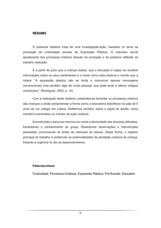 iii
RESUMO
O presente relatório trata de uma investigação-ação, baseado no tema da
promoção da criatividade através da Expressão Plástica. O indivíduo vai-se
apoderando dos processos criativos através da produção e da posterior reflexão do
trabalho realizado.
É a partir do juízo que a criança realiza, que o educador é capaz de recolher
informações sobre os seus sentimentos e o modo como esta observa o mundo que a
rodeia. “A expressão plástica não se limita a comunicar apenas mensagens
convencionais mas também algo de muito pessoal, que pode levar a alterar códigos
conhecidos.” (Rodrigues, 2002, p. 14).
Com a realização deste relatório, pretendemos fomentar os processos criativos
das crianças e ainda compreender a forma como a educadora trabalhava na sala de 5
anos de um colégio em Lisboa. Refletimos também sobre o papel do adulto, como
membro incentivador ou inibidor da ação criadora.
Durante todo o percurso tivemos em conta a diversidade das técnicas utilizadas,
fomentando o conhecimento do grupo. Realizamos observações e intervenções
planeadas, promovendo as áreas de interesse do estudo. Desta forma, o objetivo
principal do trabalho é evidenciar as potencialidades da atividade criadora da criança,
frisando a urgência no ato do desenvolvimento.
Palavras-chave:
Criatividade, Processos Criativos, Expressão Plástica, Pré-Escolar, Educador.
 