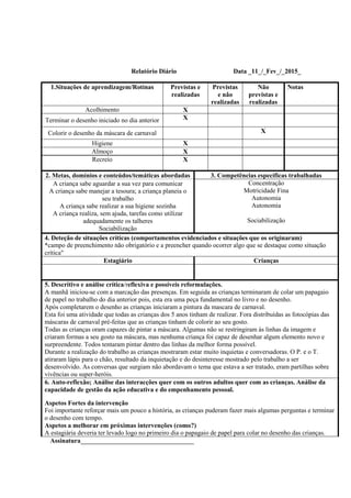 Relatório Diário Data _11_/_Fev_/_2015_
1.Situações de aprendizagem/Rotinas Previstas e
realizadas
Previstas
e não
realizadas
Não
previstas e
realizadas
Notas
Acolhimento X
Terminar o desenho iniciado no dia anterior X
Colorir o desenho da máscara de carnaval X
Higiene X
Almoço X
Recreio X
2. Metas, domínios e conteúdos/temáticas abordadas 3. Competências específicas trabalhadas
A criança sabe aguardar a sua vez para comunicar
A criança sabe manejar a tesoura; a criança planeia o
seu trabalho
A criança sabe realizar a sua higiene sozinha
A criança realiza, sem ajuda, tarefas como utilizar
adequadamente os talheres
Sociabilização
Concentração
Motricidade Fina
Autonomia
Autonomia
Sociabilização
4. Deteção de situações críticas (comportamentos evidenciados e situações que os originaram)
*campo de preenchimento não obrigatório e a preencher quando ocorrer algo que se destaque como situação
crítica"
Estagiário Crianças
5. Descritivo e análise crítica/reflexiva e possíveis reformulações.
A manhã iniciou-se com a marcação das presenças. Em seguida as crianças terminaram de colar um papagaio
de papel no trabalho do dia anterior pois, esta era uma peça fundamental no livro e no desenho.
Após completarem o desenho as crianças iniciaram a pintura da mascara de carnaval.
Esta foi uma atividade que todas as crianças dos 5 anos tinham de realizar. Fora distribuídas as fotocópias das
máscaras de carnaval pré-feitas que as crianças tinham de colorir ao seu gosto.
Todas as crianças oram capazes de pintar a máscara. Algumas não se restringiram às linhas da imagem e
criaram formas a seu gosto na máscara, mas nenhuma criança foi capaz de desenhar algum elemento novo e
surpreendente. Todos tentaram pintar dentro das linhas da melhor forma possível.
Durante a realização do trabalho as crianças mostraram estar muito inquietas e conversadoras. O P. e o T.
atiraram lápis para o chão, resultado da inquietação e do desinteresse mostrado pelo trabalho a ser
desenvolvido. As conversas que surgiam não abordavam o tema que estava a ser tratado, eram partilhas sobre
vivências ou super-heróis.
6. Auto-reflexão; Análise das interacções quer com os outros adultos quer com as crianças. Análise da
capacidade de gestão da ação educativa e do empenhamento pessoal.
Aspetos Fortes da intervenção
Foi importante reforçar mais um pouco a história, as crianças puderam fazer mais algumas perguntas e terminar
o desenho com tempo.
Aspetos a melhorar em próximas intervenções (como?)
A estagiária deveria ter levado logo no primeiro dia o papagaio de papel para colar no desenho das crianças.
Assinatura___________________________________
 