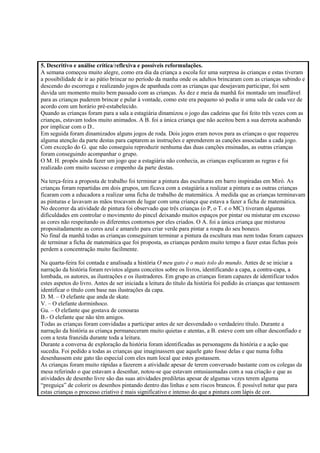 5. Descritivo e análise crítica/reflexiva e possíveis reformulações.
A semana começou muito alegre, como era dia da criança a escola fez uma surpresa às crianças e estas tiveram
a possibilidade de ir ao pátio brincar no período da manha onde os adultos brincaram com as crianças subindo e
descendo do escorrega e realizando jogos de apanhada com as crianças que desejavam participar, foi sem
duvida um momento muito bem passado com as crianças. Às dez e meia da manhã foi montado um insuflável
para as crianças puderem brincar e pular à vontade, como este era pequeno só podia ir uma sala de cada vez de
acordo com um horário pré-estabelecido.
Quando as crianças foram para a sala a estagiária dinamizou o jogo das cadeiras que foi feito três vezes com as
crianças, estavam todos muito animados. A B. foi a única criança que não aceitou bem a sua derrota acabando
por implicar com o D..
Em seguida foram dinamizados alguns jogos de roda. Dois jogos eram novos para as crianças o que requereu
alguma atenção da parte destas para captarem as instruções e aprenderem as canções associadas a cada jogo.
Com exceção do G. que não conseguiu reproduzir nenhuma das duas canções ensinadas, as outras crianças
foram conseguindo acompanhar o grupo.
O M. H. propôs ainda fazer um jogo que a estagiária não conhecia, as crianças explicaram as regras e foi
realizado com muito sucesso e empenho da parte destas.
Na terça-feira a proposta de trabalho foi terminar a pintura das esculturas em barro inspiradas em Miró. As
crianças foram repartidas em dois grupos, um ficava com a estagiária a realizar a pintura e as outras crianças
ficaram com a educadora a realizar uma ficha de trabalho de matemática. À medida que as crianças terminavam
as pinturas e lavavam as mãos trocavam de lugar com uma criança que estava a fazer a ficha de matemática.
No decorrer da atividade de pintura foi observado que três crianças (o P, o T. e o MC) tiveram algumas
dificuldades em controlar o movimento do pincel deixando muitos espaços por pintar ou misturar em excesso
as cores não respeitando os diferentes contornos por eles criados. O A. foi a única criança que misturou
propositadamente as cores azul e amarelo para criar verde para pintar a roupa do seu boneco.
No final da manhã todas as crianças conseguiram terminar a pintura da escultura mas nem todas foram capazes
de terminar a ficha de matemática que foi proposta, as crianças perdem muito tempo a fazer estas fichas pois
perdem a concentração muito facilmente.
Na quarta-feira foi contada e analisada a história O meu gato é o mais tolo do mundo. Antes de se iniciar a
narração da história foram revistos alguns conceitos sobre os livros, identificando a capa, a contra-capa, a
lombada, os autores, as ilustrações e os ilustradores. Em grupo as crianças foram capazes de identificar todos
estes aspetos do livro. Antes de ser iniciada a leitura do título da história foi pedido às crianças que tentassem
identificar o título com base nas ilustrações da capa.
D. M. – O elefante que anda de skate.
V. – O elefante dorminhoco.
Gu. – O elefante que gostava de cenouras
B.- O elefante que não têm amigos.
Todas as crianças foram convidadas a participar antes de ser desvendado o verdadeiro título. Durante a
narração da história as criança permaneceram muito quietas e atentas, a B. esteve com um olhar desconfiado e
com a testa franzida durante toda a leitura.
Durante a conversa de exploração da história foram identificadas as personagens da história e a ação que
sucedia. Foi pedido a todas as crianças que imaginassem que aquele gato fosse delas e que numa folha
desenhassem este gato tão especial com eles num local que estes gostassem.
As crianças foram muito rápidas a fazerem a atividade apesar de terem conversado bastante com os colegas da
mesa referindo o que estavam a desenhar, notou-se que estavam entusiasmadas com a sua criação e que as
atividades de desenho livre são das suas atividades prediletas apesar de algumas vezes terem alguma
“preguiça” de colorir os desenhos pintando dentro das linhas e sem riscos brancos. É possível notar que para
estas crianças o processo criativo é mais significativo e intenso do que a pintura com lápis de cor.
 