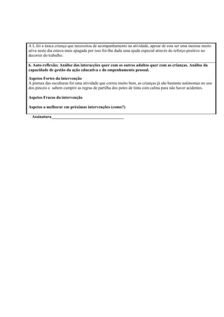 A L.foi a única criança que necessitou de acompanhamento na atividade, apesar de esta ser uma menina muito
ativa neste dia estava mais apagada por isso foi-lhe dada uma ajuda especial através do reforço positivo no
decorrer do trabalho.
6. Auto-reflexão; Análise das interacções quer com os outros adultos quer com as crianças. Análise da
capacidade de gestão da ação educativa e do empenhamento pessoal.
Aspetos Fortes da intervenção
A pintura das esculturas foi uma atividade que correu muito bem, as crianças já são bastante autónomas no uso
dos pinceis e sabem cumprir as regras de partilha dos potes de tinta com calma para não haver acidentes.
Aspetos Fracos da intervenção
Aspetos a melhorar em próximas intervenções (como?)
Assinatura___________________________________
 