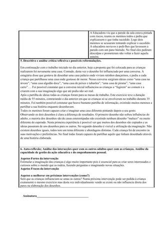 A Educadora viu que a parede da sala estava pintada
com riscos, reuniu os meninos todos e pediu que
explicassem o que tinha sucedido. Logo dois
meninos se acusaram tentando explicar o sucedido.
A educadora ouviu-os e pedi-lhes que lavassem a
parede com um pano húmido. No final eles pediram
desculpas e prometeram não voltar a fazer aquela
asneira.
5. Descritivo e análise crítica/reflexiva e possíveis reformulações.
Em continuação com o trabalho iniciado no dia anterior, hoje a proposta que foi colocada para as crianças
realizarem foi novamente uma casa. Contudo, desta vez o desenho foi influenciado por uma conversa. A
estagiária disse que gostava de desenhar uma casa palácio onde viviam ratinhos dançarinos, e pediu a cada
criança que partilhasse uma casa onde gostasse de morar. Nessa conversa surgiram ideias como “uma casa na
árvore”, “uma casa algodão doce”, “uma casa de peixes e tubarões”, “uma casa de piratas”, “uma casa
carro”…. Foi possível constatar que a conversa inicial influenciou as crianças a “fugirem” ao comum e a
criarem com a sua imaginação algo que até podia não ser real.
Após a partilha de ideias todas as crianças foram para as mesas de trabalho. Este exercício teve a duração
média de 55 minutos, contrariando o dia anterior em que as crianças só se envolveram no trabalho durante 35
minutos. Foi também possível constatar que houve bastante partilha de informação, existindo muitos meninos a
partilhar a sua história enquanto desenhavam.
Todos os meninos foram capazes criar e imaginar uma casa diferente pintando depois a seu gosto.
Observando os dois desenhos é clara a diferença de resultados. O primeiro desenho não sofreu influências do
adulto, a maioria dos desenhos são de casas estereotipadas não existindo nenhum desenho “maluco” ou muito
diferente do esperado. Nesta primeira experiência é possível ver que muitos dos desenhos são copiados e as
ideias passaram de uns desenhos para os outros. No segundo desenho é visível a utilização da imaginação. Não
existem desenhos iguais, todos tem um tema diferente e abordagens distintas. Cada criança foi de encontro às
suas motivações e preferências. No final todas foram capazes de partilhar aquilo que tinham desenhado através
de uma história elaborada.
6. Auto-reflexão; Análise das interacções quer com os outros adultos quer com as crianças. Análise da
capacidade de gestão da ação educativa e do empenhamento pessoal.
Aspetos Fortes da intervenção
Estimular a imaginação das crianças é algo muito importante pois é essencial para as criar seres interessados e
curiosos sobre o mundo que as rodeia, fazendo perguntas e imaginando novas situações.
Aspetos Fracos da intervenção
Aspetos a melhorar em próximas intervenções (como?)
Será que as crianças influenciam-se umas às outras? Numa próxima intervenção pode ser pedida à criança
exatamente o mesmo exercício mas desta vez individualmente vendo se existe ou não influencia direta dos
pares na elaboração dos desenhos.
Assinatura___________________________________
 