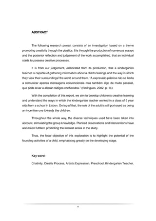 v
ABSTRACT
The following research project consists of an investigation based on a theme
promoting creativity through the plastics. It is through the production of numerous essays
and the posterior reflection and judgement of the work accomplished, that an individual
starts to possess creative processes.
It is from our judgement, elaborated from its production, that a kindergarten
teacher is capable of gathering information about a child’s feelings and the way in which
they view their surroundings/ the world around them. “A expressão plástica não se limita
a comunicar apenas mensagens convencionais mas também algo de muito pessoal,
que pode levar a alterar códigos conhecidos.” (Rodrigues, 2002, p. 14).
With the completion of this report, we aim to develop children’s creative learning
and understand the ways in which the kindergarten teacher worked in a class of 5 year
olds from a school in Lisbon. On top of that, the role of the adult is still portrayed as being
an incentive one towards the children.
Throughout the whole way, the diverse techniques used have been taken into
account, stimulating the group knowledge. Planned observations and interventions have
also been fulfilled, promoting the interest areas in the study.
Thus, the focal objective of this exploration is to highlight the potential of the
founding activities of a child, emphasising greatly on the developing stage.
Key word:
Criativity, Creativ Process, Artistic Expression, Preschool, Kindergarten Teacher.
 