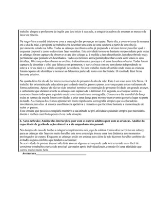 trabalho chegou a professora de inglês que deu início à sua aula, a estagiária acabou de arrumar as mesas e de
lavar os pinceis.
Na terça-feira a manhã iniciou-se com a marcação das presenças no tapete. Neste dia, e como o tema da semana
era o dia da mãe, a proposta de trabalho era desenhar uma cara de uma senhora a partir de um olho já
previamente colado na folha. Todas as crianças recebiam a olha já preparada e deviam tentar perceber qual o
esquema corporal e como o deveriam fazer sozinhas. Esta atividade tornou-se bastante surpreendente pois todas
as crianças foram capazes de observar a cara dos colegas e, à medida q iam desenhando, iam descobrindo mais
pormenores que podiam ser desenhados. Todos os meninos conseguiram desenhar a cara com todos os seus
detalhes, 10 crianças desenharam as orelhas, 6 desenharam o pescoço e só uma desenhou o busto. Todas foram
capazes de desenhar o olho que faltava com pormenor, o nariz a boca com ou sem dentes (dependendo se
estava a rir ou não) e o cabelo comprido de senhora. Foi um trabalho muito divertido onde todas as crianças
foram capazes de identificar e nomear as diferentes partes do rosto com facilidade. O resultado final ficou
bastante criativo.
Na quarta-feira foi dia de dar início à construção do presente do dia da mãe. Este é um vaso com três flores. O
trabalho foi orientado pela educadora que ia dando tarefas, passo a passo, as crianças para estas realizarem de
forma autónoma. Apesar de não ter sido possível terminar a construção do presente foi dado um grande avanço,
e certamente que durante a tarde as crianças são capazes de o terminar. Em seguida, as crianças vestira os
casacos e fomos todos para o ginásio onde ia ser treinada uma coreografia. Como era o dia mundial da dança
todas as turmas da escola foram convidadas a criar uma dança para mostrar num evento que teria lugar na parte
da tarde. As crianças dos 5 anos aprenderam muito rápido uma coreografia simples que as educadoras
inventaram para elas. A música escolhida era apelativa e ritmada o que facilitou bastante a memorização de
todos os passos.
Esta semana que passou a estagiária manteve a sua atitude de pró-atividade ajudando sempre que necessário,
dando o melhor contributo possível em cada situação.
6. Auto-reflexão; Análise das interacções quer com os outros adultos quer com as crianças. Análise da
capacidade de gestão da ação educativa e do empenhamento pessoal.
Nos tempos de casa de banho a estagiária implementou um jogo da estátua. Como deve ser feito um esforço
para as crianças não fazerem muito barulho esta nova estratégia trouxe uma boa dinâmica aos momentos
prolongados de espera. Enquanto as crianças estão em estátua para além de não fazerem barulho também são
evitados alguns conflitos que tendem a acontecer.
Se a atividade de pintura tivesse sido feita só com algumas crianças de cada vez teria sido mais fácil de
coordenar o trabalho e teria sido possível dar maior apoio individualizado, contudo foi uma atividade que
correu muito muito bem.
Assinatura___________________________________
 