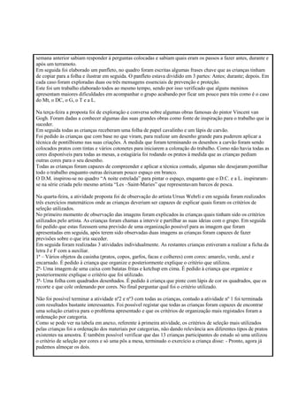 semana anterior sabiam responder à perguntas colocadas e sabiam quais eram os passos a fazer antes, durante e
após um terramoto.
Em seguida foi elaborado um panfleto, no quadro foram escritas algumas frases chave que as crianças tinham
de copiar para a folha e ilustrar em seguida. O panfleto estava dividido em 3 partes: Antes; durante; depois. Em
cada caso foram exploradas duas ou três mensagens essenciais de prevenção e proteção.
Este foi um trabalho elaborado todos ao mesmo tempo, sendo por isso verificado que alguns meninos
apresentam maiores dificuldades em acompanhar o grupo acabando por ficar um pouco para trás como é o caso
do Mt, o DC, o G, o T e a L.
Na terça-feira a proposta foi de exploração e conversa sobre algumas obras famosas do pintor Vincent van
Gogh. Foram dadas a conhecer algumas das suas grandes obras como fonte de inspiração para o trabalho que ia
suceder.
Em seguida todas as crianças receberam uma folha de papel cavalinho e um lápis de carvão.
Foi pedido às crianças que com base no que viram, para realizar um desenho grande para puderem aplicar a
técnica de pontilhismo nas suas criações. À medida que foram terminando os desenhos a carvão foram sendo
colocados pratos com tintas e vários cotonetes para iniciarem a coloração do trabalho. Como não havia todas as
cores disponíveis para todas as mesas, a estagiária foi rodando os pratos à medida que as crianças pediam
outras cores para o seu desenho.
Todas as crianças foram capazes de compreender e aplicar a técnica contudo, algumas não desejaram pontilhar
todo o trabalho enquanto outras deixaram pouco espaço em branco.
O D.M. inspirou-se no quadro “A noite estrelada” para pintar o espaço, enquanto que o D.C. e a L. inspiraram-
se na série criada pelo mesmo artista “Les –Saint-Maries” que representavam barcos de pesca.
Na quarta-feira, a atividade proposta foi de observação do artista Ursus Wehrli e em seguida foram realizados
três exercícios matemáticos onde as crianças deveriam ser capazes de explicar quais foram os critérios de
seleção utilizados.
No primeiro momento de observação das imagens foram explicados às crianças quais tinham sido os critérios
utilizados pelo artista. As crianças foram chamas a intervir e partilhar as suas ideias com o grupo. Em seguida
foi pedido que estas fizessem uma previsão de uma organização possível para as imagem que foram
apresentadas em seguida, após terem sido observadas duas imagens as crianças foram capazes de fazer
previsões sobre o que iria suceder.
Em seguida foram realizadas 3 atividades individualmente. As restantes crianças estiveram a realizar a ficha da
letra J e F com a auxiliar.
1ª – Vários objetos da casinha (pratos, copos, garfos, facas e colheres) com cores: amarelo, verde, azul e
encarnado. É pedido à criança que organize e posteriormente explique o critério que utilizou.
2ª- Uma imagem de uma caixa com batatas fritas e ketchup em cima. É pedido à criança que organize e
posteriormente explique o critério que foi utilizado.
3ª- Uma folha com quadrados desenhados. É pedido à criança que pinte com lápis de cor os quadrados, que os
recorte e que cole ordenando por cores. No final perguntar qual foi o critério utilizado.
Não foi possível terminar a atividade nº2 e nº3 com todas as crianças, contudo a atividade nº 1 foi terminada
com resultados bastante interessantes. Foi possível registar que todas as crianças foram capazes de encontrar
uma solução criativa para o problema apresentado e que os critérios de organização mais registados foram a
ordenação por categoria.
Como se pode ver na tabela em anexo, referente à primeira atividade, os critérios de seleção mais utilizados
pelas crianças foi a ordenação dos materiais por categorias, não dando relevância aos diferentes tipos de pratos
existentes na amostra. É também possível verificar que das 13 crianças participantes do estudo só uma utilizou
o critério de seleção por cores e só uma pôs a mesa, terminado o exercício a criança disse: - Pronto, agora já
pudemos almoçar os dois.
 
