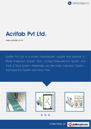 09953356015
A Member of
Acrifab Pvt Ltd.
www.acrifab.co.in
Blister Inspection System Meter Inspection System Non Contact Measurement System License
Plate Recognition System Track & Trace System Pattern Matching System Online Barcode
Reader System Machine Vision Camera Machine Vision Lights Machine Vision Lens Machine
Vision Industrial PC Luminescence Sensor iVu Integrated Vision Sensor Inspection
System Blister Inspection System Meter Inspection System Non Contact Measurement
System License Plate Recognition System Track & Trace System Pattern Matching
System Online Barcode Reader System Machine Vision Camera Machine Vision Lights Machine
Vision Lens Machine Vision Industrial PC Luminescence Sensor iVu Integrated Vision
Sensor Inspection System Blister Inspection System Meter Inspection System Non Contact
Measurement System License Plate Recognition System Track & Trace System Pattern
Matching System Online Barcode Reader System Machine Vision Camera Machine Vision
Lights Machine Vision Lens Machine Vision Industrial PC Luminescence Sensor iVu Integrated
Vision Sensor Inspection System Blister Inspection System Meter Inspection System Non
Contact Measurement System License Plate Recognition System Track & Trace System Pattern
Matching System Online Barcode Reader System Machine Vision Camera Machine Vision
Lights Machine Vision Lens Machine Vision Industrial PC Luminescence Sensor iVu Integrated
Vision Sensor Inspection System Blister Inspection System Meter Inspection System Non
Contact Measurement System License Plate Recognition System Track & Trace System Pattern
Matching System Online Barcode Reader System Machine Vision Camera Machine Vision
Acrifab Pvt Ltd. is a known manufacturer, supplier and exporter of
Blister Inspection System, Non- Contact Measurement System and
Track & Trace System. Additionally, we offer Meter Inspection System,
Vial Inspection System and many more.
 