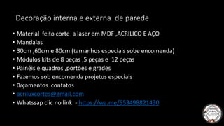 Decoração interna e externa de parede
• Material feito corte a laser em MDF ,ACRILICO E AÇO
• Mandalas
• 30cm ,60cm e 80cm (tamanhos especiais sobe encomenda)
• Módulos kits de 8 peças ,5 peças e 12 peças
• Painéis e quadros ,portões e grades
• Fazemos sob encomenda projetos especiais
• 0rçamentos contatos
• acriluxcortes@gmail.com
• Whatssap clic no link - https://wa.me/553498821430
 