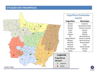 SITUAÇÃO DOS FRIGORÍFICOS


                                                    Frigoríficos Paralisados
                                                             Jan/12
                                                   Frigorífico      Município
                                                     Arantes           Canarana
                                                     Arantes      Nova Monte Verde
                                                     Arantes       Pontes e Lacerda
                                                       Friboi           Cáceres
                                                       Friboi           Colíder
                                                     Frigozan           Matupá
                                                        IFC         Nova Xavantina
                                                  Independência    Pontes e Lacerda
                                                     Margem        Barra do Garças
                                                     Mata Boi        Rondonópolis
                                                     Pantanal            Juara
                                                     Pantanal       Várzea Grande
                                                  Quatro Marcos        Vila Rica
                                                      Tatuibi            Sinop




 Fonte: Imea
______________________________________________________________
 