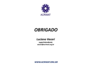 OBRIGADO
 Luciano Vacari
   superintendente
  vacari@acrimat.org.br




WWW.ACRIMAT.ORG.BR
 
