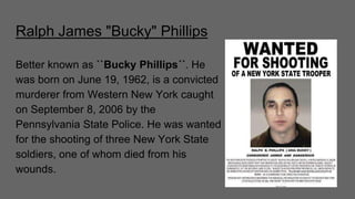 Ralph James "Bucky" Phillips
Better known as ``Bucky Phillips´´. He
was born on June 19, 1962, is a convicted
murderer from Western New York caught
on September 8, 2006 by the
Pennsylvania State Police. He was wanted
for the shooting of three New York State
soldiers, one of whom died from his
wounds.
 
