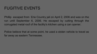 FUGITIVE EVENTS
Phillip escaped from Erie Country jail on April 2, 2006 and was on the
run until September 6, 2006. He escaped by cutting through the
corrugated metal roof of the facility's kitchen using a can opener.
Police believe that at some point, he used a stolen vehicle to travel as
far away as eastern Tennessee.
 
