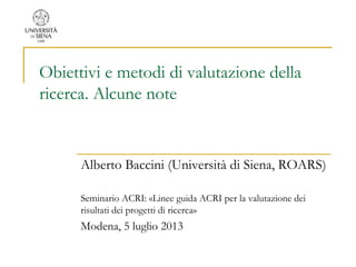 Obiettivi e metodi di valutazione della
ricerca. Alcune note
Alberto Baccini (Università di Siena, ROARS)
Seminario ACRI: «Linee guida ACRI per la valutazione dei
risultati dei progetti di ricerca»
Modena, 5 luglio 2013
 