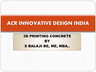 3D PRINTING CONCRETE
BY
S BALAJI BE, ME, MBA..
ACR INNOVATIVE DESIGN INDIA
 