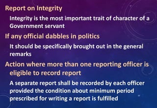 Report on Integrity
Integrity is the most important trait of character of a
Government servant
If any official dabbles in politics
It should be specifically brought out in the general
remarks
Action where more than one reporting officer is
eligible to record report
A separate report shall be recorded by each officer
provided the condition about minimum period
prescribed for writing a report is fulfilled
10
 