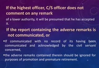 If the highest officer, C/S officer does not
comment on any remark
of a lower authority, it will be presumed that he has accepted
it.
If the report containing the adverse remarks is
not communicated, or
If communicated with no record of its having been
communicated and acknowledged by the civil servant
concerned,
the adverse remarks contained therein should be ignored for
purposes of promotion and premature retirement. 13
 