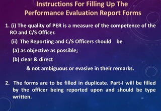 Instructions For Filling Up The
Performance Evaluation Report Forms
1. (i) The quality of PER is a measure of the competence of the
RO and C/S Officer.
(ii) The Reporting and C/S Officers should be
(a) as objective as possible;
(b) clear & direct
& not ambiguous or evasive in their remarks.
2. The forms are to be filled in duplicate. Part-I will be filled
by the officer being reported upon and should be type
written. 19
 