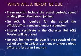 WHEN WILL A REPORT BE DUE
 Three months include the actual periods, spent
on duty (From the date of joining)
 No ACR is required for the period the
official/officer remained under suspension
 Instead a certificate in the Character Roll (CR)
Dossier will be placed
 No ACR for the whole year if the stretch of the
period spent in various positions or under various
officers is less than 3 months 7
 