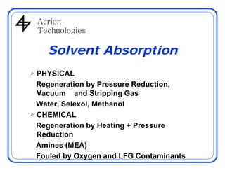 AcrionAcrion
Technologies
Solvent Absorption
• PHYSICAL
Regeneration by Pressure Reduction,Regeneration by Pressure Reduction,
Vacuum and Stripping Gas
Water, Selexol, Methanol, ,
• CHEMICAL
Regeneration by Heating + Pressureg y g
Reduction
Amines (MEA)
Fouled by Oxygen and LFG Contaminants
 