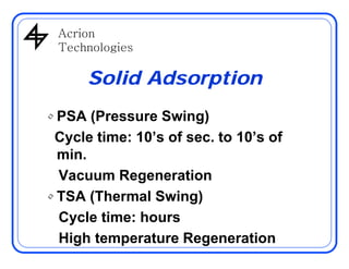 AcrionAcrion
Technologies
Solid Adsorption
• PSA (Pressure Swing)
Cycle time: 10’s of sec to 10’s ofCycle time: 10’s of sec. to 10’s of
min.
Vacuum Regeneration
• TSA (Thermal Swing)TSA (Thermal Swing)
Cycle time: hours
High temperature Regeneration
 