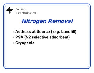 AcrionAcrion
Technologies
Nitrogen Removal
• Address at Source ( e.g. Landfill)
PSA (N2 selective adsorbent)• PSA (N2 selective adsorbent)
• Cryogenic
 