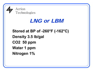 AcrionAcrion
Technologies
LNG or LBM
Stored at BP of -260°F (-162°C)
Density 3 5 lb/galDensity 3.5 lb/gal
CO2 50 ppm
Water 1 ppm
Nitrogen 1%Nitrogen 1%
 