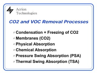 AcrionAcrion
Technologies
CO2 and VOC Removal Processes
• Condensation + Freezing of CO2
Membranes (CO2)• Membranes (CO2)
• Physical Absorption
• Chemical Absorption
• Pressure Swing Absorption (PSA)• Pressure Swing Absorption (PSA)
• Thermal Swing Absorption (TSA)
 
