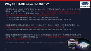 © Copyright 2020 Xilinx
7
Why SUBARU selected Xilinx?
7
（出展：MONOist : 新型レヴォーグに新世代アイサイト搭載、ステレオカメラはヴィオニア製に https://monoist.atmarkit.co.jp/mn/articles/2008/21/news047.html）
 「ASICは慣れた“枯れた技術”で開発できたのに対し、FPGAは最新のプロセスとソフトウェア技術で
開発するため難易度が高かったというが、スケーラビリティの高さによる開発のスピードアップが
大きなメリットとなった。新開発のステレオカメラは試作の段階から一貫してFPGAを使用しており、
量産に向けた開発や機能安全対応でのサイズ変更が柔軟に行えた」
 スバル 第一技術本部 自動運転PGM ゼネラルマネージャー兼先進安全設計部 担当部長 柴田 英司 様
 スバル 第一技術本部 自動運転PGM 先進安全設計部先進安全設計部 先進安全設計第七課 課長 片平 聡 様
 「自動車業界でのADASの進化のスピードが速い中で、そのペースに合わせた開発が必要だった。
FPGAは自らプログラムして序盤から検証できるところにメリットがあった」
 スバル 第一技術本部 自動運転PGM 先進安全設計部先進安全設計部 先進安全設計第七課 課長 片平 聡 様
 画角と画素数を従来の2倍に向上するなどカメラの高性能化に合わせたデータ処理能力の引き上げと
センサーフュージョンをFPGAで実現した。アイサイトでは低遅延な処理が求められるため、
GPUよりもFPGAが効果的だった。
 
