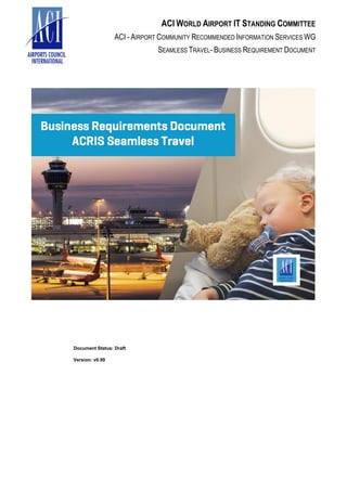ACI WORLD AIRPORT IT STANDING COMMITTEE
ACI - AIRPORT COMMUNITY RECOMMENDED INFORMATION SERVICES WG
SEAMLESS TRAVEL- BUSINESS REQUIREMENT DOCUMENT
Document Status: Draft
Version: v0.99
 