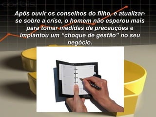 Após ouvir os conselhos do filho, e atualizar-se sobre a crise, o homem não esperou mais para tomar medidas de precauções e implantou um “choque de gestão” no seu negócio. 