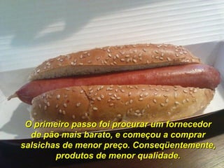 O primeiro passo foi procurar um fornecedor de pão mais barato, e começou a comprar salsichas de menor preço. Conseqüentemente, produtos de menor qualidade. 