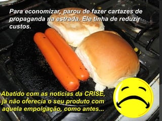 Para economizar, parou de fazer cartazes de propaganda na estrada. Ele tinha de reduzir custos. Abatido com as noticias da CRISE, já não oferecia o seu produto com aquela empolgação, como antes... 