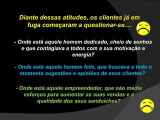 Diante dessas atitudes, os clientes já em fuga começaram a questionar-se.... - Onde está aquele homem dedicado, cheio de sonhos e que contagiava a todos com a sua motivação e energia? - Onde está aquele homem feliz, que buscava a todo o momento sugestões e opiniões de seus clientes?  - Onde está aquele empreendedor, que não media esforços para aumentar as suas vendas e a qualidade dos seus sanduíches? 