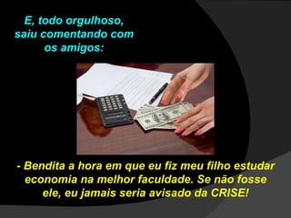 E, todo orgulhoso, saiu comentando com os amigos: - Bendita a hora em que eu fiz meu filho estudar economia na melhor faculdade. Se não fosse ele, eu jamais seria avisado da CRISE! 