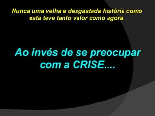 Nunca uma velha e desgastada história como esta teve tanto valor como agora. Ao invés de se preocupar com a CRISE.... 