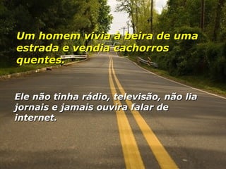 Um homem vivia à beira de uma estrada e vendia cachorros quentes. Ele não tinha rádio, televisão, não lia jornais e jamais ouvira falar de internet. 