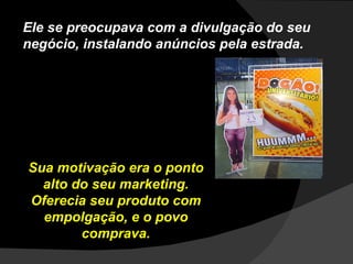 Ele se preocupava com a divulgação do seu negócio, instalando anúncios pela estrada. Sua motivação era o ponto alto do seu marketing. Oferecia seu produto com empolgação, e o povo comprava. 